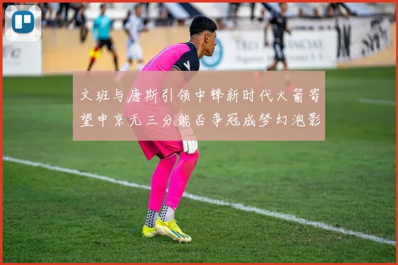 文班与唐斯引领中锋新时代火箭寄望申京无三分能否争冠成梦幻泡影