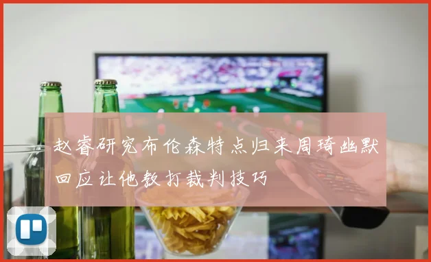 赵睿研究布伦森特点归来周琦幽默回应让他教打裁判技巧