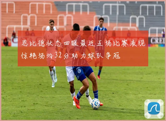 恩比德状态回暖最近五场比赛表现惊艳场均32分助力球队争冠