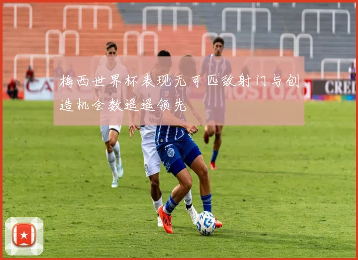 梅西世界杯表现无可匹敌射门与创造机会数遥遥领先