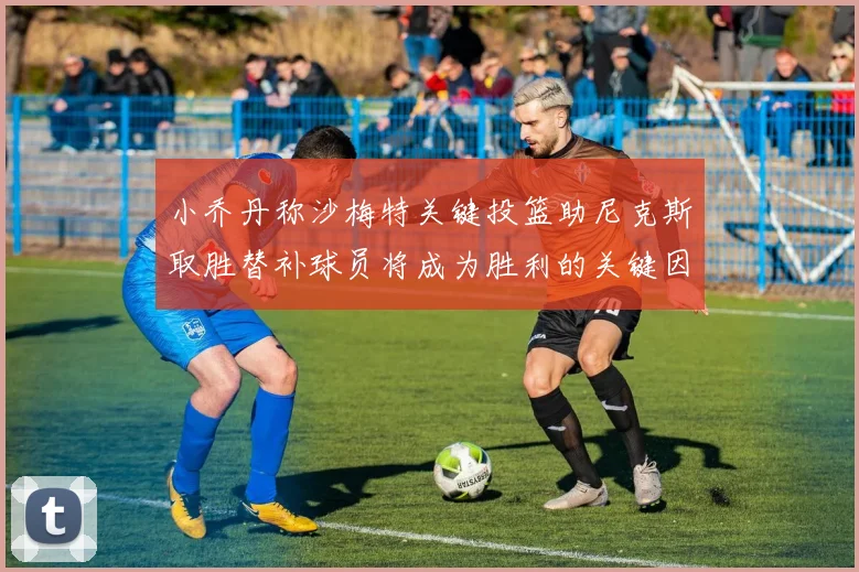 小乔丹称沙梅特关键投篮助尼克斯取胜替补球员将成为胜利的关键因素