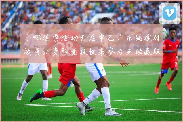 小吧送票活动开启中乙广东铭途对战贵州贵阳竞技快来参与互动赢取球票