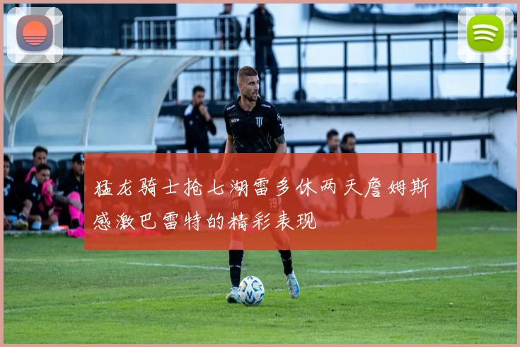 猛龙骑士抢七湖雷多休两天詹姆斯感激巴雷特的精彩表现