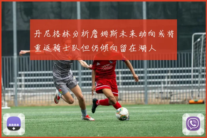 丹尼格林分析詹姆斯未来动向或将重返骑士队但仍倾向留在湖人