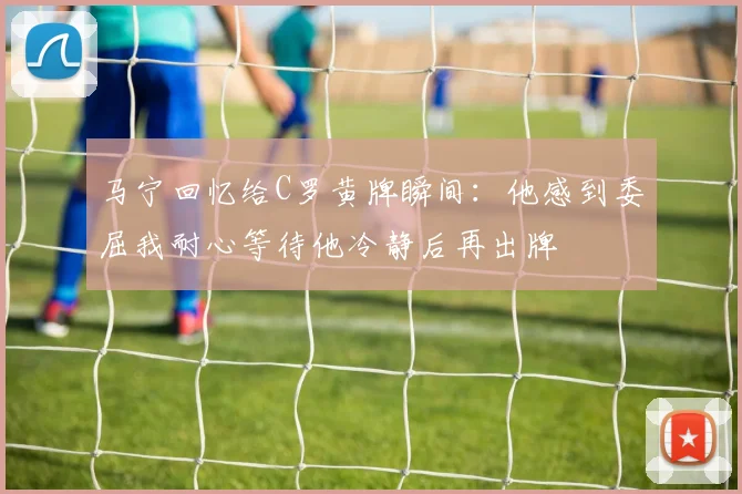 马宁回忆给C罗黄牌瞬间：他感到委屈我耐心等待他冷静后再出牌
