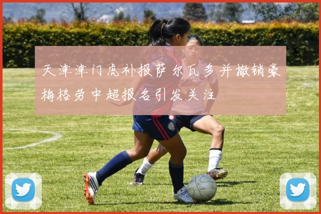 天津津门虎补报萨尔瓦多并撤销豪梅格劳中超报名引发关注