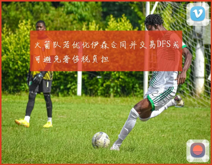 火箭队若优化伊森合同并交易DFS或可避免奢侈税负担