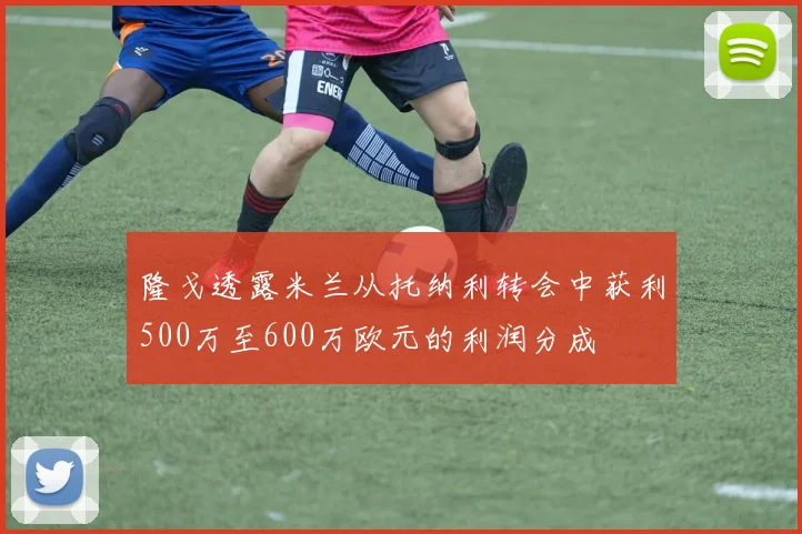 隆戈透露米兰从托纳利转会中获利500万至600万欧元的利润分成
