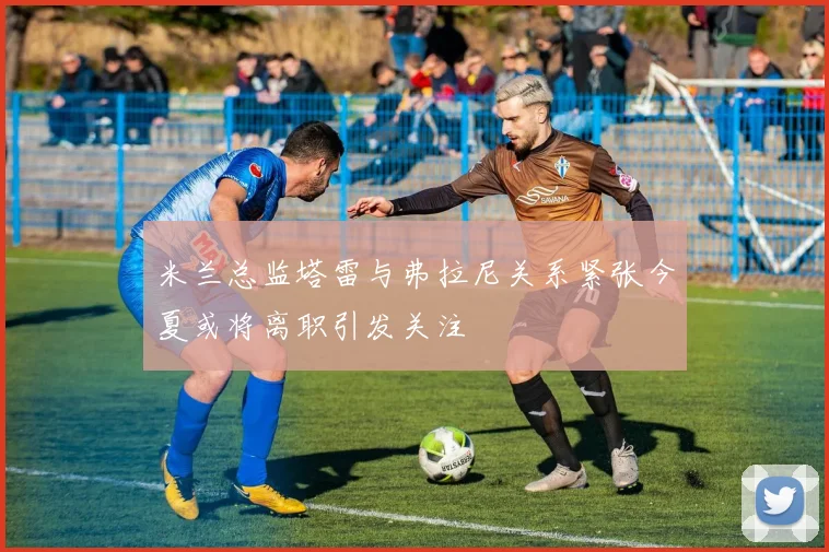米兰总监塔雷与弗拉尼关系紧张今夏或将离职引发关注