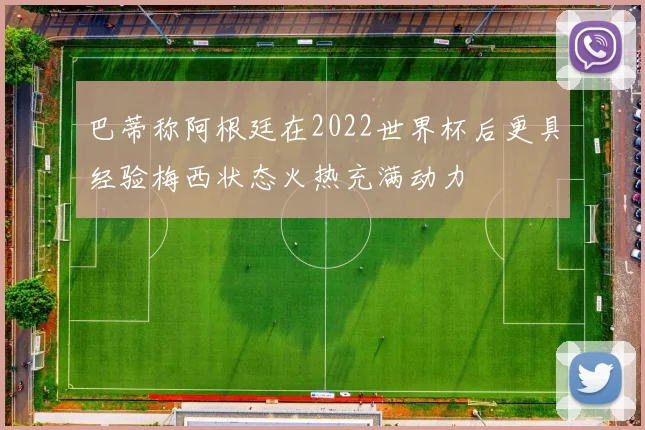 巴蒂称阿根廷在2022世界杯后更具经验梅西状态火热充满动力