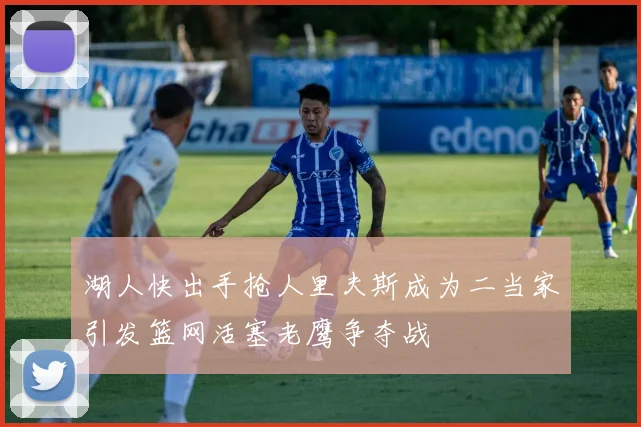 湖人快出手抢人里夫斯成为二当家引发篮网活塞老鹰争夺战