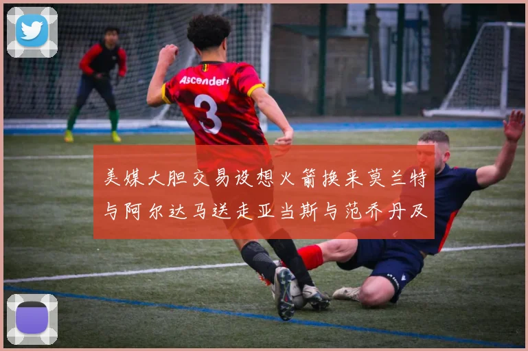 美媒大胆交易设想火箭换来莫兰特与阿尔达马送走亚当斯与范乔丹及两个选秀权