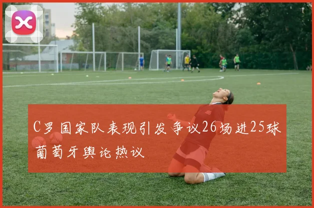 C罗国家队表现引发争议26场进25球葡萄牙舆论热议