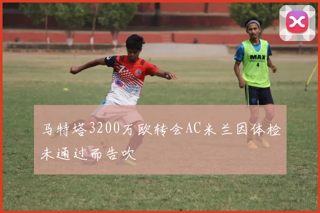 马特塔3200万欧转会AC米兰因体检未通过而告吹