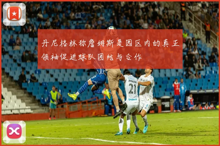丹尼格林称詹姆斯是园区内的真正领袖促进球队团结与合作