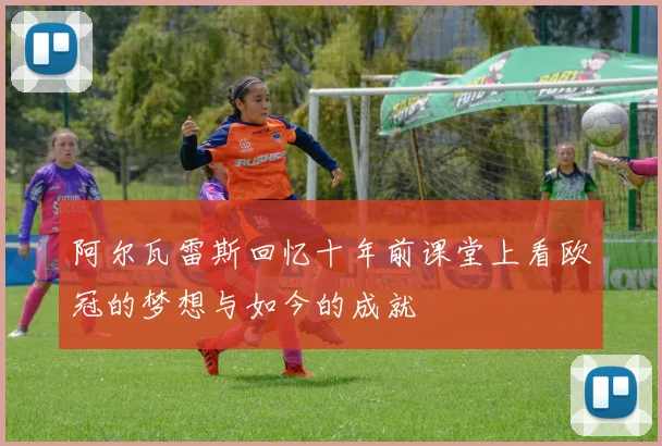 阿尔瓦雷斯回忆十年前课堂上看欧冠的梦想与如今的成就