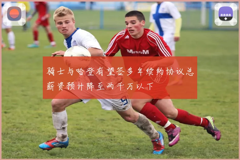 骑士与哈登有望签多年续约协议总薪资预计降至两千万以下
