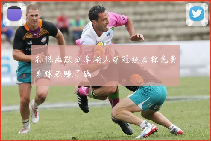 孙悦幽默分享湖人夺冠经历称免费看球还赚了钱